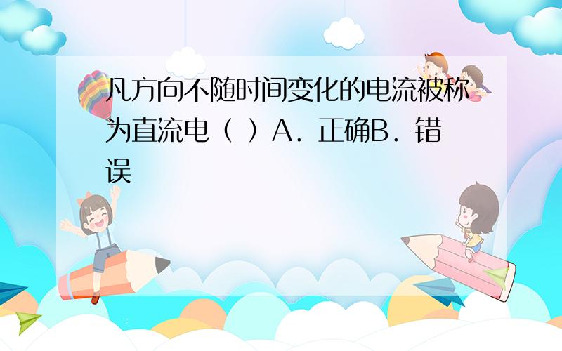 凡方向不随时间变化的电流被称为直流电（ ）A．正确B．错误