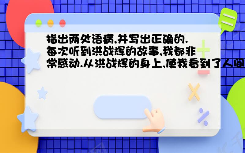 指出两处语病,并写出正确的.每次听到洪战辉的故事,我都非常感动.从洪战辉的身上,使我看到了人间最宝贵的东西,那就是“关爱