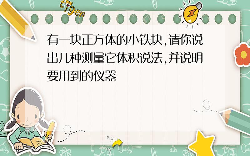 有一块正方体的小铁块,请你说出几种测量它体积说法,并说明要用到的仪器