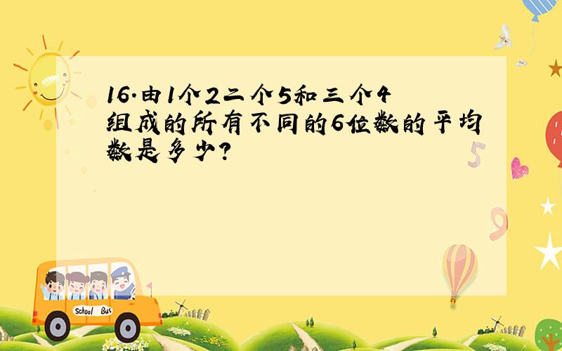 16.由1个2二个5和三个4组成的所有不同的6位数的平均数是多少?