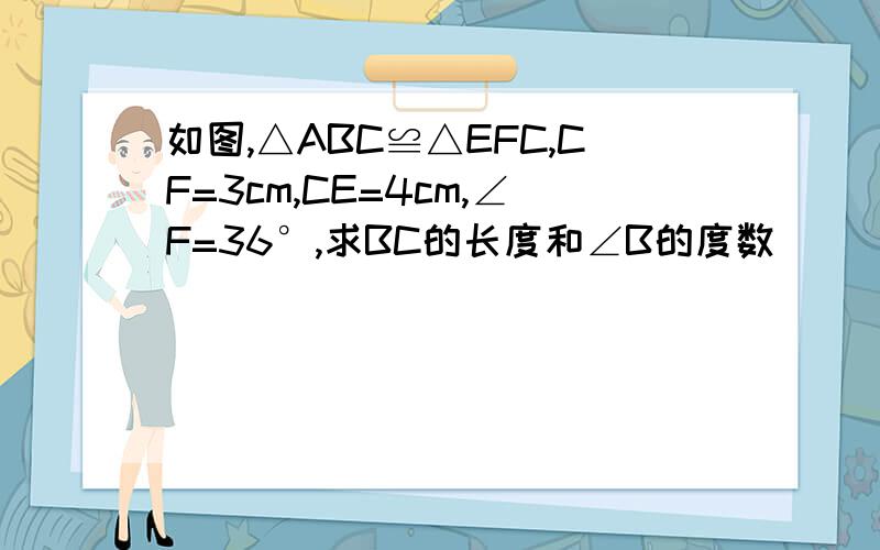 如图,△ABC≌△EFC,CF=3cm,CE=4cm,∠F=36°,求BC的长度和∠B的度数