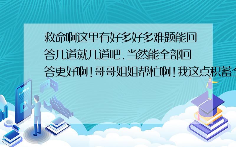 救命啊这里有好多好多难题能回答几道就几道吧.当然能全部回答更好啊!哥哥姐姐帮忙啊!我这点积蓄全给了