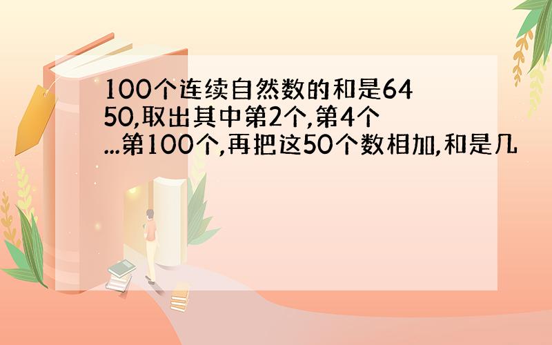 100个连续自然数的和是6450,取出其中第2个,第4个...第100个,再把这50个数相加,和是几