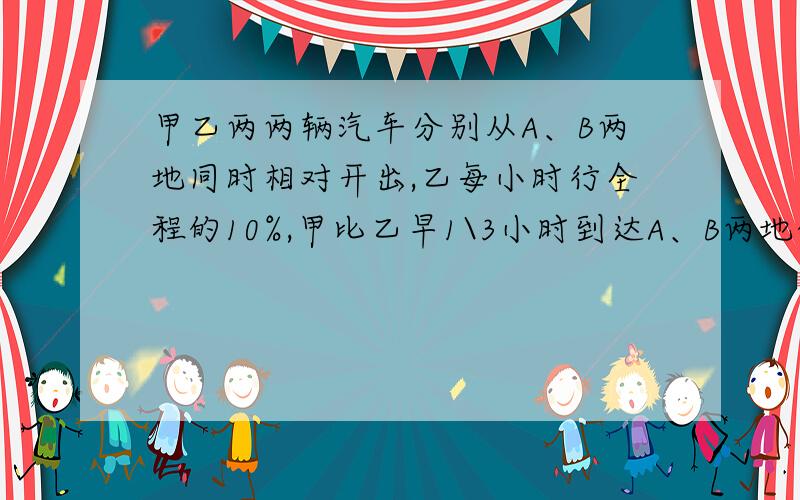 甲乙两两辆汽车分别从A、B两地同时相对开出,乙每小时行全程的10%,甲比乙早1\3小时到达A、B两地的中点,当乙车到达中