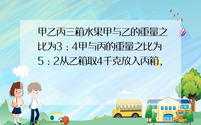 甲乙丙三箱水果甲与乙的重量之比为3：4甲与丙的重量之比为5：2从乙箱取4千克放入丙箱,