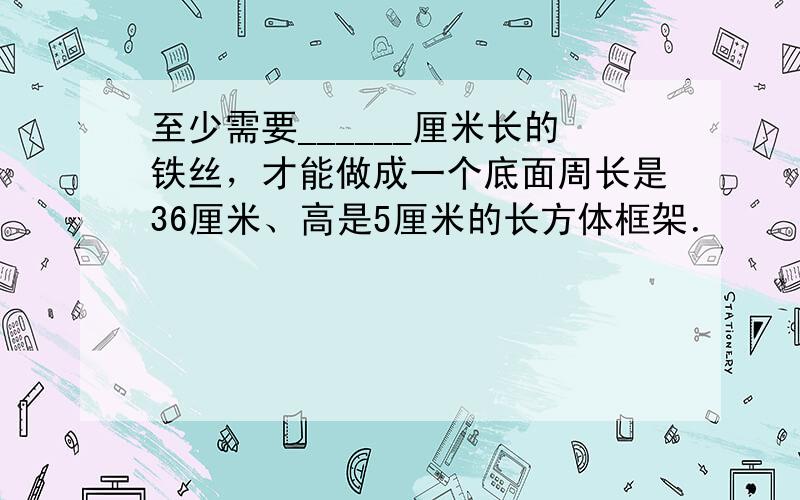 至少需要______厘米长的铁丝，才能做成一个底面周长是36厘米、高是5厘米的长方体框架．