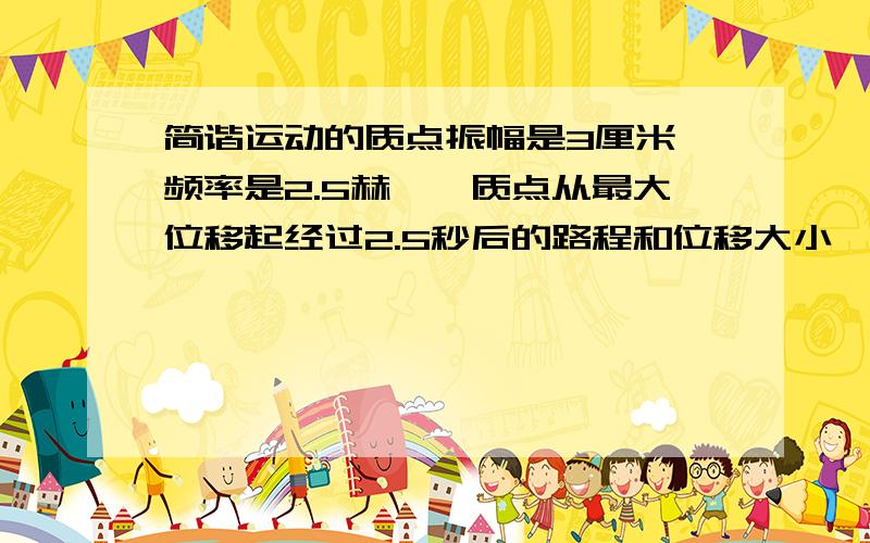 简谐运动的质点振幅是3厘米,频率是2.5赫兹,质点从最大位移起经过2.5秒后的路程和位移大小