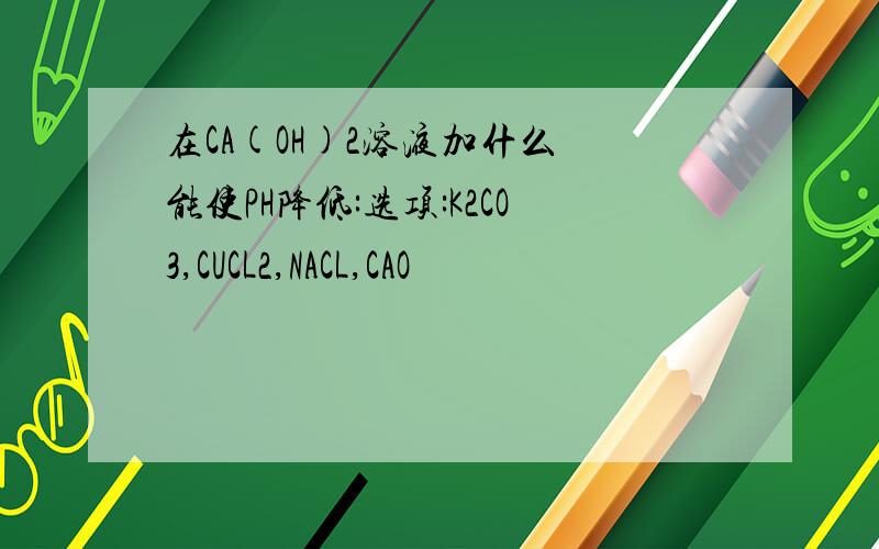 在CA(OH)2溶液加什么 能使PH降低:选项:K2CO3,CUCL2,NACL,CAO