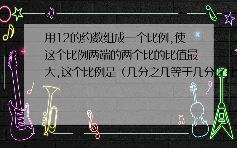 用12的约数组成一个比例,使这个比例两端的两个比的比值最大,这个比例是（几分之几等于几分之几）