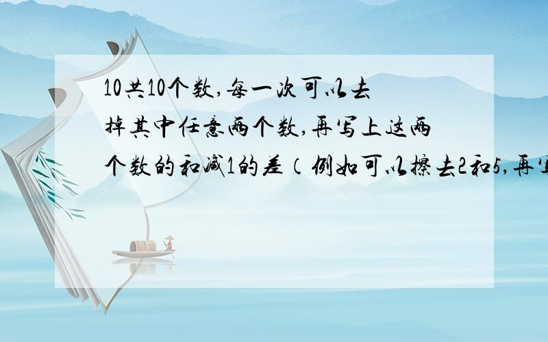 10共10个数,每一次可以去掉其中任意两个数,再写上这两个数的和减1的差（例如可以擦去2和5,再写上6）.经过若干次后,