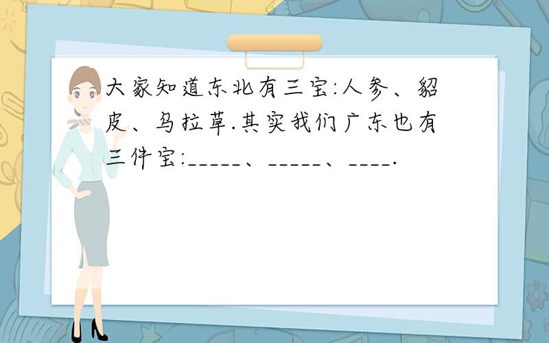 大家知道东北有三宝:人参、貂皮、乌拉草.其实我们广东也有三件宝:_____、_____、____.