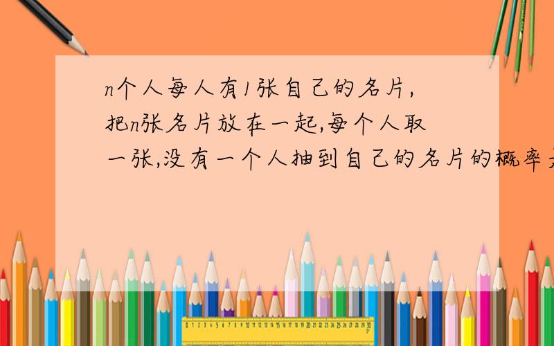 n个人每人有1张自己的名片,把n张名片放在一起,每个人取一张,没有一个人抽到自己的名片的概率是多少?