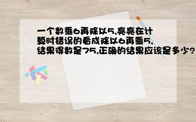 一个数乘6再除以5,亮亮在计算时错误的看成除以6再乘5,结果得数是75,正确的结果应该是多少?