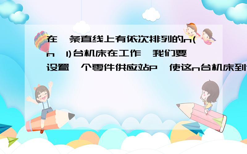 在一条直线上有依次排列的n(n>1)台机床在工作,我们要设置一个零件供应站P,使这n台机床到供应站P的距离总和最小.要解