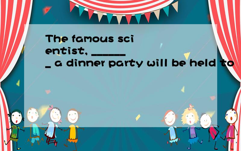 The famous scientist, _______ a dinner party will be held to