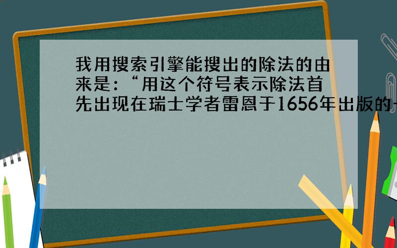 我用搜索引擎能搜出的除法的由来是：“用这个符号表示除法首先出现在瑞士学者雷恩于1656年出版的一本代数书中.几年以后,该