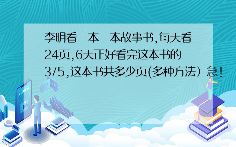 李明看一本一本故事书,每天看24页,6天正好看完这本书的3/5,这本书共多少页(多种方法）急!