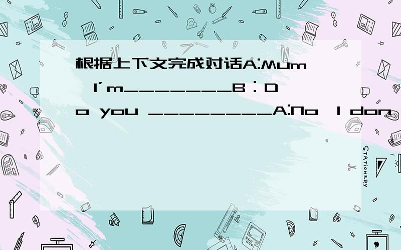 根据上下文完成对话A:Mum,I’m_______B：Do you ________A:No,I don't.Are t