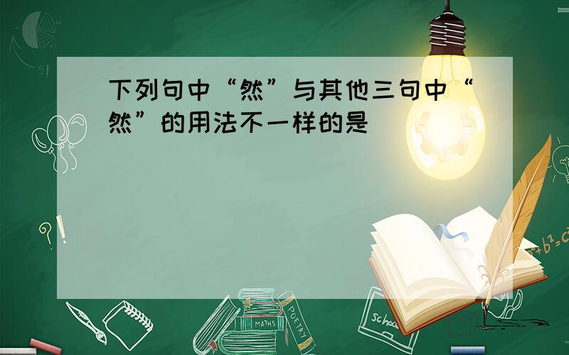 下列句中“然”与其他三句中“然”的用法不一样的是（ ）