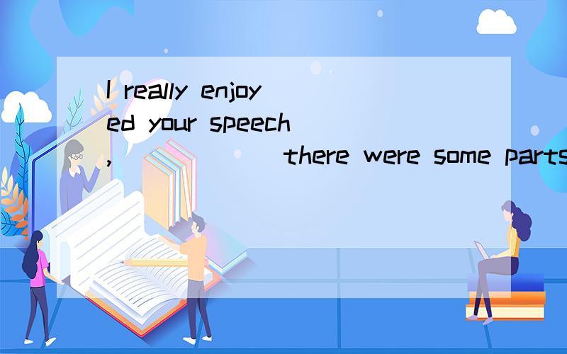 I really enjoyed your speech,______ there were some parts I