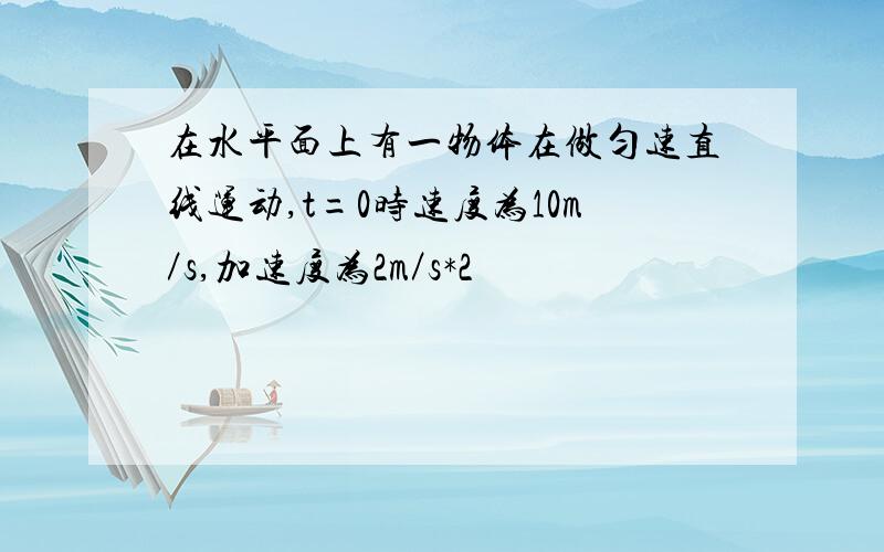 在水平面上有一物体在做匀速直线运动,t=0时速度为10m／s,加速度为2m／s*2