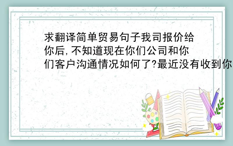 求翻译简单贸易句子我司报价给你后,不知道现在你们公司和你们客户沟通情况如何了?最近没有收到你的消息,是不是遇到什么困难呢