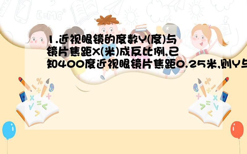 1.近视眼镜的度数Y(度)与镜片焦距X(米)成反比例,已知400度近视眼镜片焦距0.25米,则Y与X之间的函数关系式为(