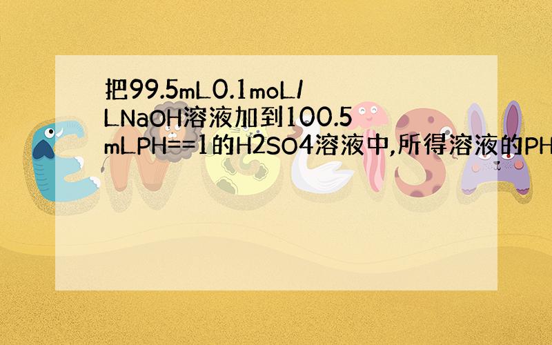 把99.5mL0.1moL/LNaOH溶液加到100.5mLPH==1的H2SO4溶液中,所得溶液的PH为?