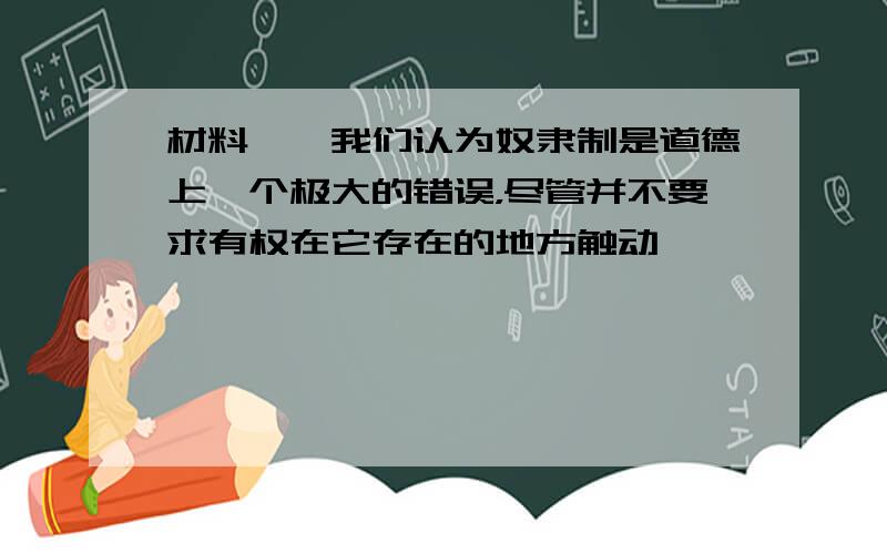 材料一　我们认为奴隶制是道德上一个极大的错误，尽管并不要求有权在它存在的地方触动