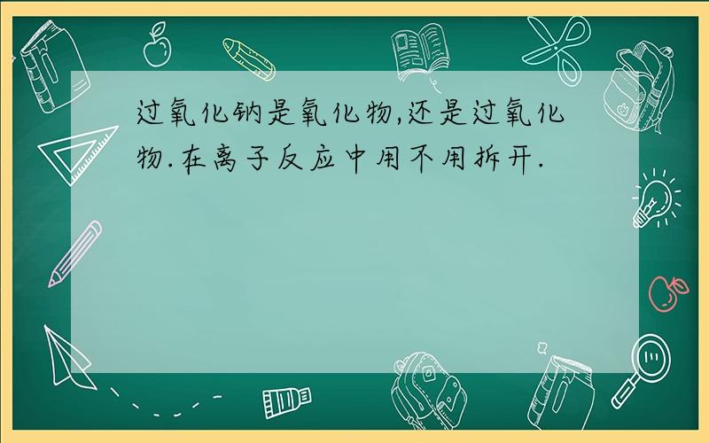 过氧化钠是氧化物,还是过氧化物.在离子反应中用不用拆开.