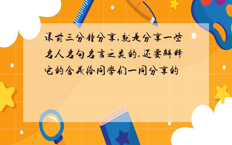 课前三分钟分享,就是分享一些名人名句名言之类的,还要解释它的含义给同学们一同分享的