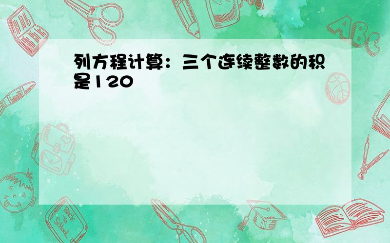 列方程计算：三个连续整数的积是120