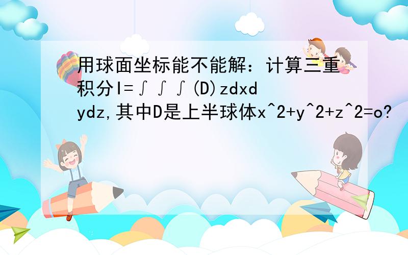 用球面坐标能不能解：计算三重积分I=∫∫∫(D)zdxdydz,其中D是上半球体x^2+y^2+z^2=o?