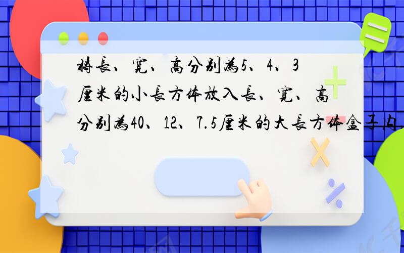 将长、宽、高分别为5、4、3厘米的小长方体放入长、宽、高分别为40、12、7.5厘米的大长方体盒子内,最多可以放多少个?