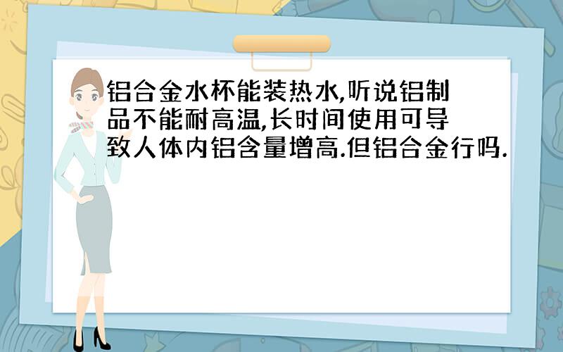 铝合金水杯能装热水,听说铝制品不能耐高温,长时间使用可导致人体内铝含量增高.但铝合金行吗.