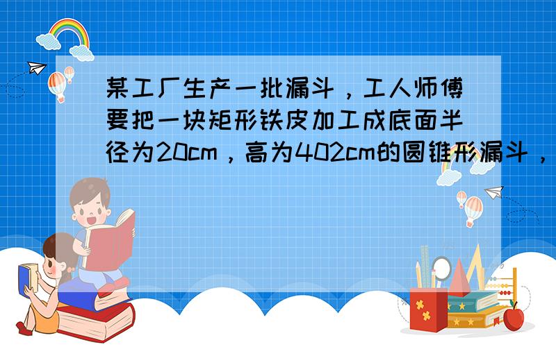 某工厂生产一批漏斗，工人师傅要把一块矩形铁皮加工成底面半径为20cm，高为402cm的圆锥形漏斗，并且要求只有一条接缝（