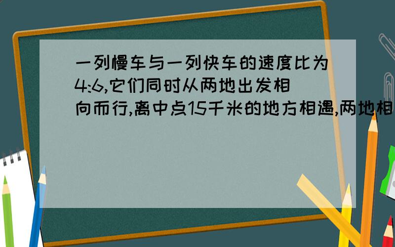 一列慢车与一列快车的速度比为4:6,它们同时从两地出发相向而行,离中点15千米的地方相遇,两地相距多少千