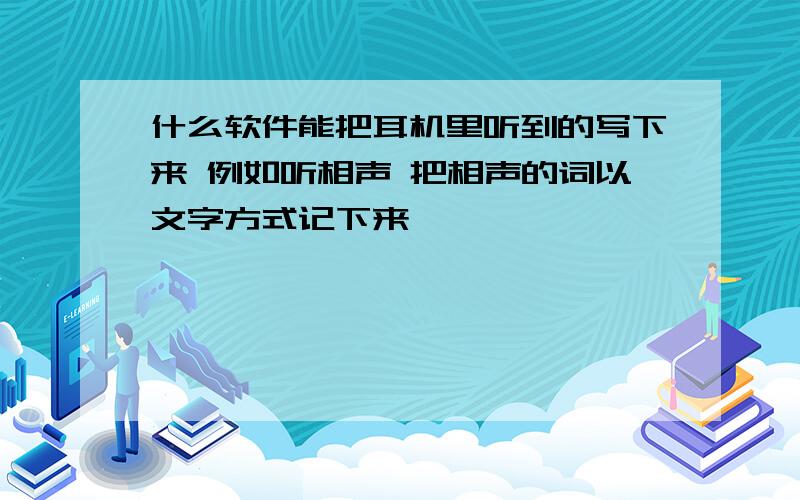 什么软件能把耳机里听到的写下来 例如听相声 把相声的词以文字方式记下来