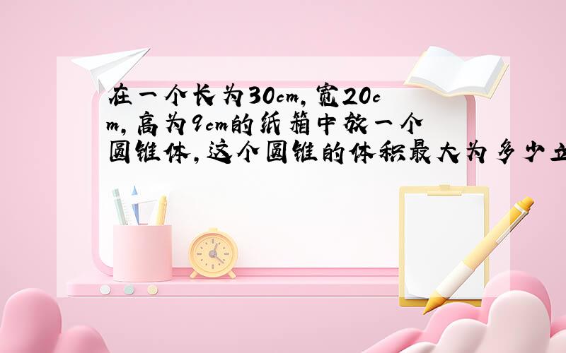 在一个长为30cm,宽20cm,高为9cm的纸箱中放一个圆锥体,这个圆锥的体积最大为多少立方厘米