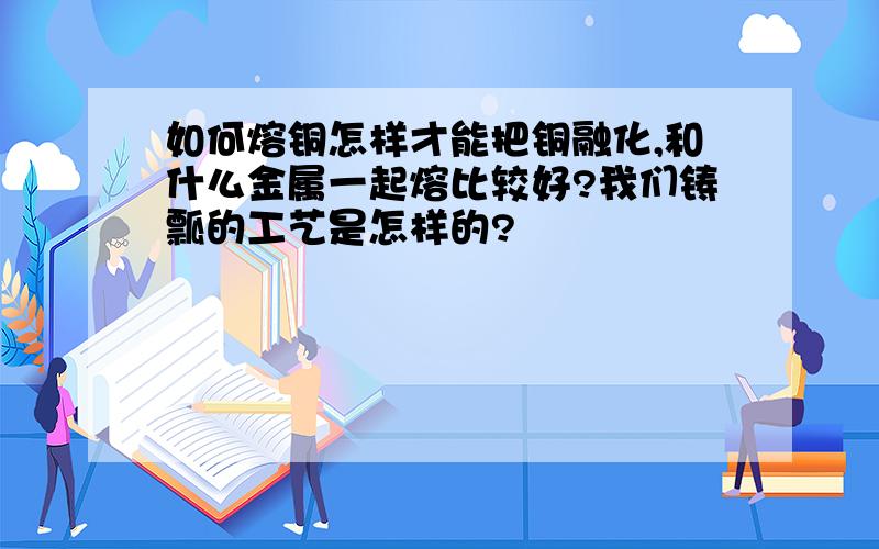 如何熔铜怎样才能把铜融化,和什么金属一起熔比较好?我们铸瓢的工艺是怎样的?