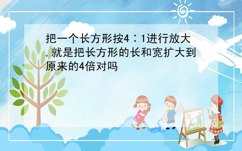 把一个长方形按4∶1进行放大,就是把长方形的长和宽扩大到原来的4倍对吗