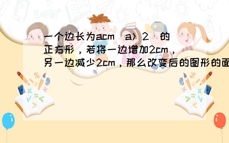 一个边长为acm（a＞2）的正方形，若将一边增加2cm，另一边减少2cm，那么改变后的图形的面积与原正方形的面积哪个大？