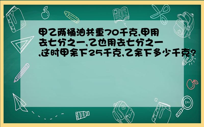 甲乙两桶油共重70千克,甲用去七分之一,乙也用去七分之一,这时甲余下25千克,乙余下多少千克?