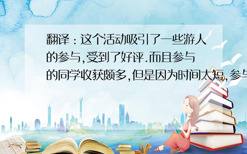 翻译：这个活动吸引了一些游人的参与,受到了好评.而且参与的同学收获颇多,但是因为时间太短,参与人数不多.