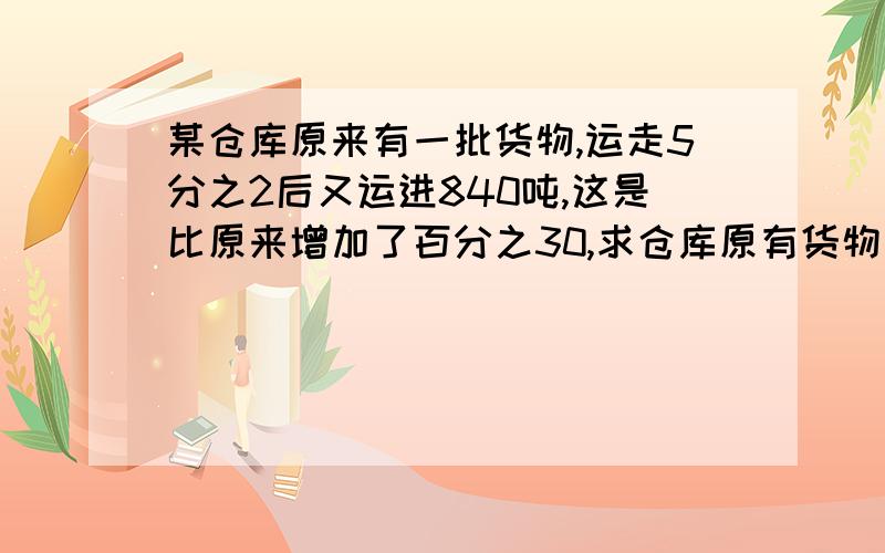 某仓库原来有一批货物,运走5分之2后又运进840吨,这是比原来增加了百分之30,求仓库原有货物多少吨?