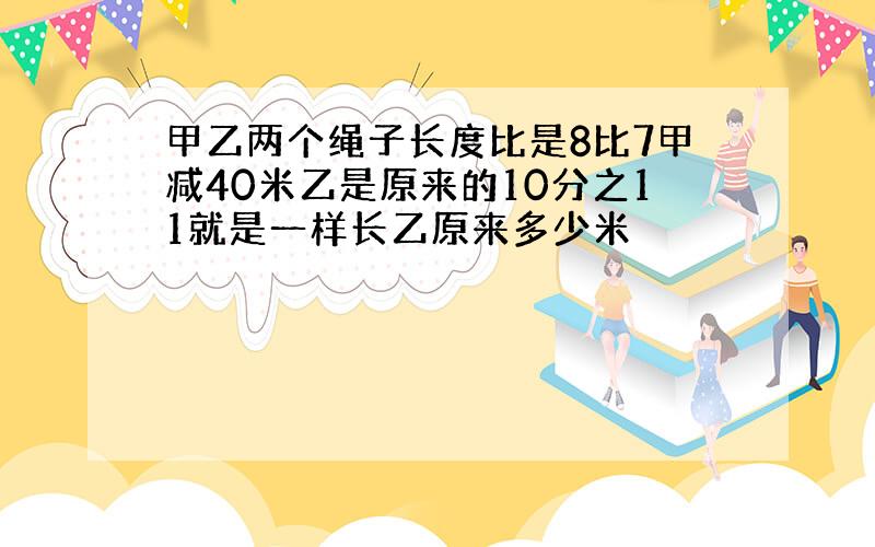 甲乙两个绳子长度比是8比7甲减40米乙是原来的10分之11就是一样长乙原来多少米