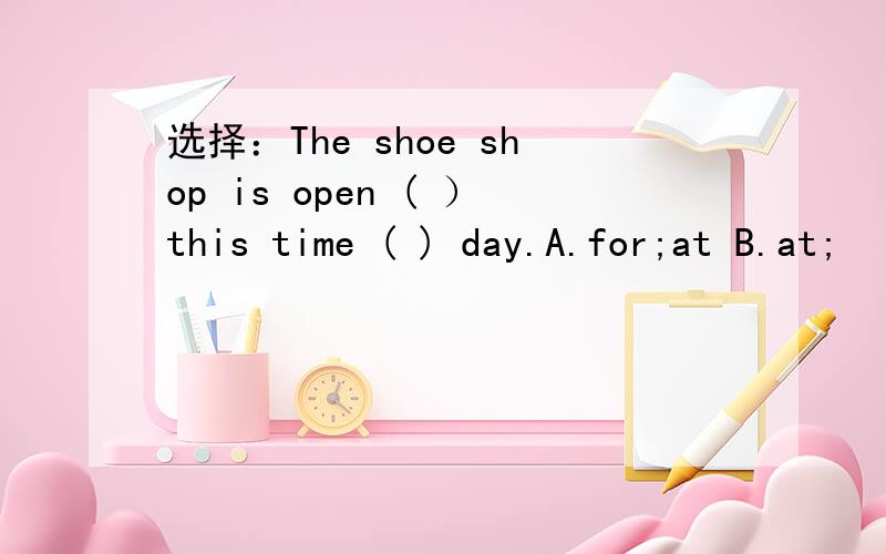 选择：The shoe shop is open ( ）this time ( ) day.A.for;at B.at;