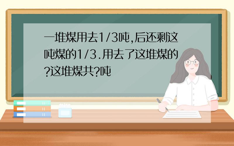 一堆煤用去1/3吨,后还剩这吨煤的1/3.用去了这堆煤的?这堆煤共?吨