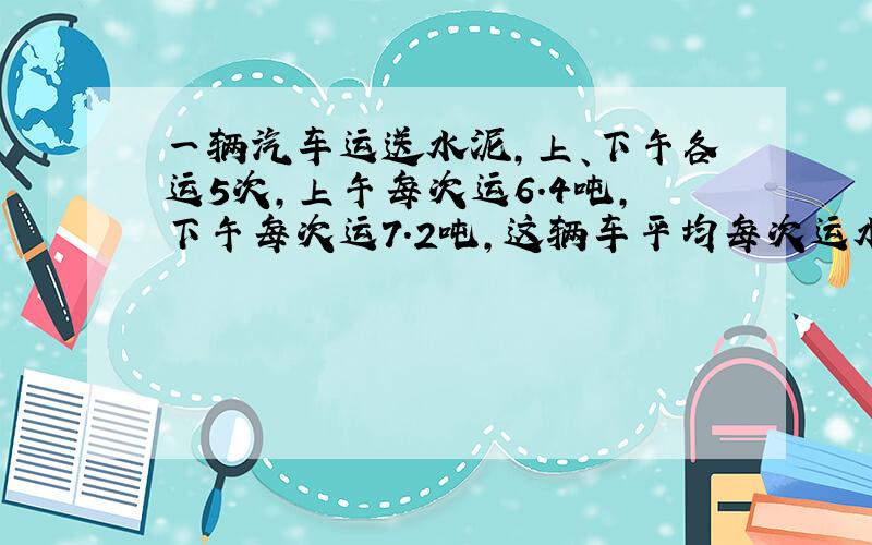 一辆汽车运送水泥,上、下午各运5次,上午每次运6.4吨,下午每次运7.2吨,这辆车平均每次运水泥多少吨?