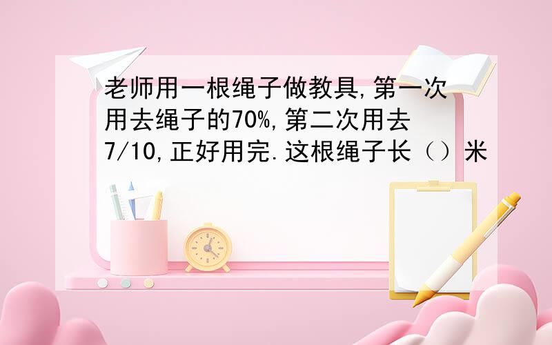 老师用一根绳子做教具,第一次用去绳子的70%,第二次用去7/10,正好用完.这根绳子长（）米